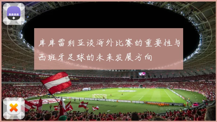 库库雷利亚谈海外比赛的重要性与西班牙足球的未来发展方向