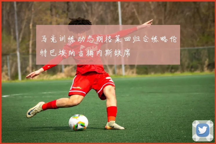 马竞训练动态朗格莱回归合练略伦特巴埃纳吉梅内斯缺席