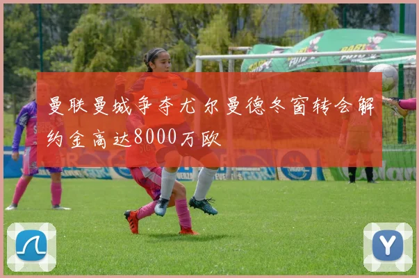 曼联曼城争夺尤尔曼德冬窗转会解约金高达8000万欧