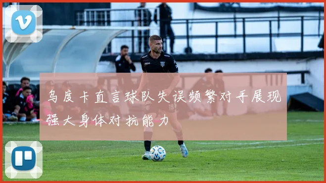 乌度卡直言球队失误频繁对手展现强大身体对抗能力