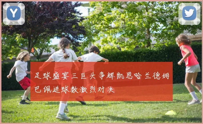 足球盛宴三巨头争辉凯恩哈兰德姆巴佩进球数激烈对决