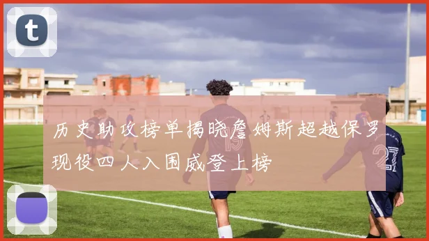 历史助攻榜单揭晓詹姆斯超越保罗现役四人入围威登上榜