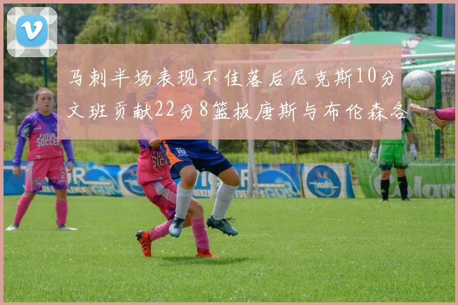 马刺半场表现不佳落后尼克斯10分文班贡献22分8篮板唐斯与布伦森各显神通