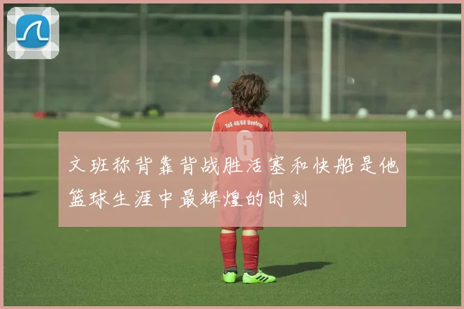 文班称背靠背战胜活塞和快船是他篮球生涯中最辉煌的时刻