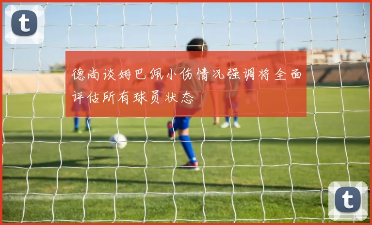 德尚谈姆巴佩小伤情况强调将全面评估所有球员状态