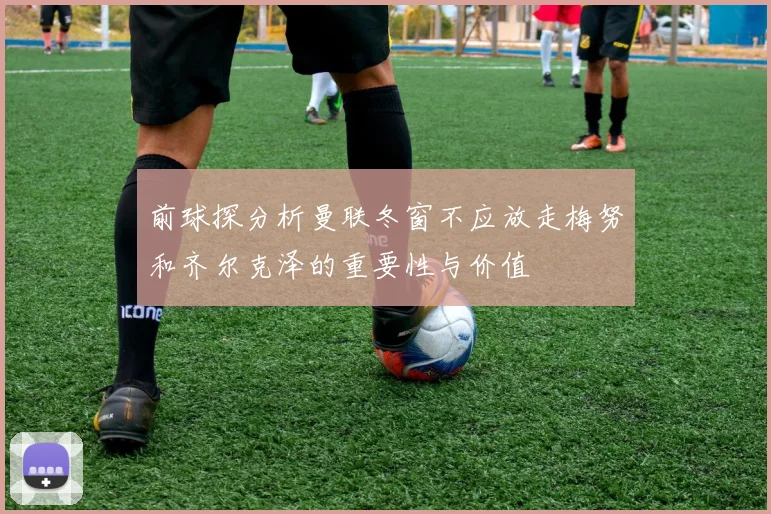 前球探分析曼联冬窗不应放走梅努和齐尔克泽的重要性与价值