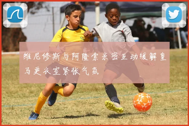 维尼修斯与阿隆索亲密互动缓解皇马更衣室紧张气氛