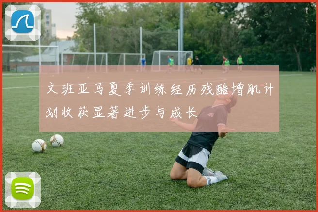 文班亚马夏季训练经历残酷增肌计划收获显著进步与成长