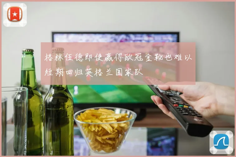 格林伍德即使赢得欧冠金靴也难以短期回归英格兰国家队