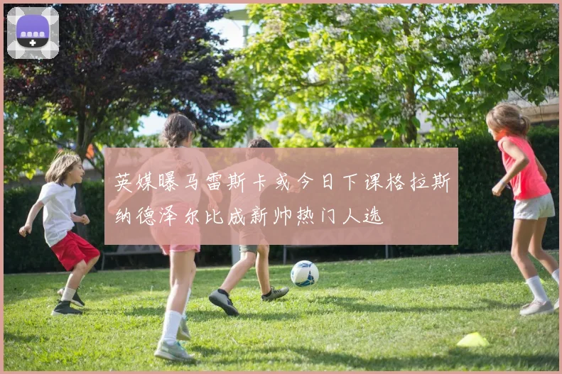 英媒曝马雷斯卡或今日下课格拉斯纳德泽尔比成新帅热门人选