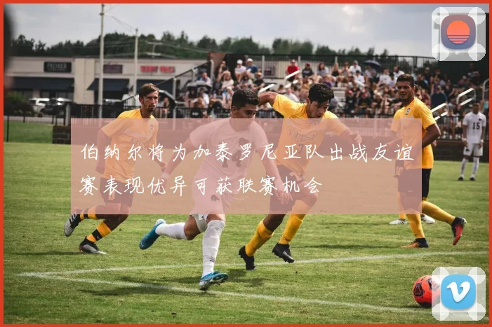 伯纳尔将为加泰罗尼亚队出战友谊赛表现优异可获联赛机会