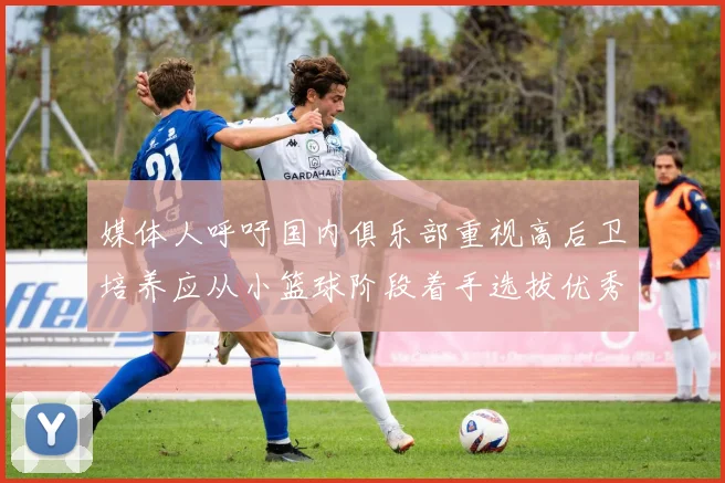 媒体人呼吁国内俱乐部重视高后卫培养应从小篮球阶段着手选拔优秀前锋