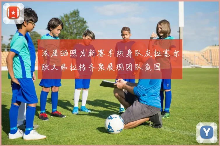 浓眉晒照为新赛季热身队友拉塞尔欧文弗拉格齐聚展现团队氛围