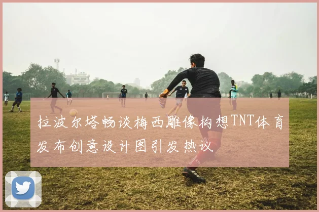 拉波尔塔畅谈梅西雕像构想TNT体育发布创意设计图引发热议