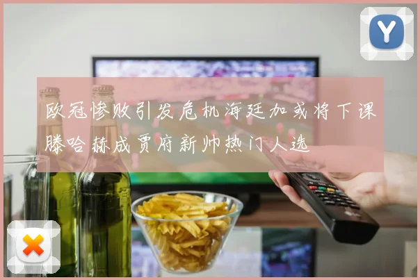 欧冠惨败引发危机海廷加或将下课滕哈赫成贾府新帅热门人选